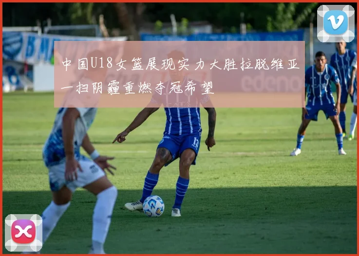 中国U18女篮展现实力大胜拉脱维亚一扫阴霾重燃夺冠希望