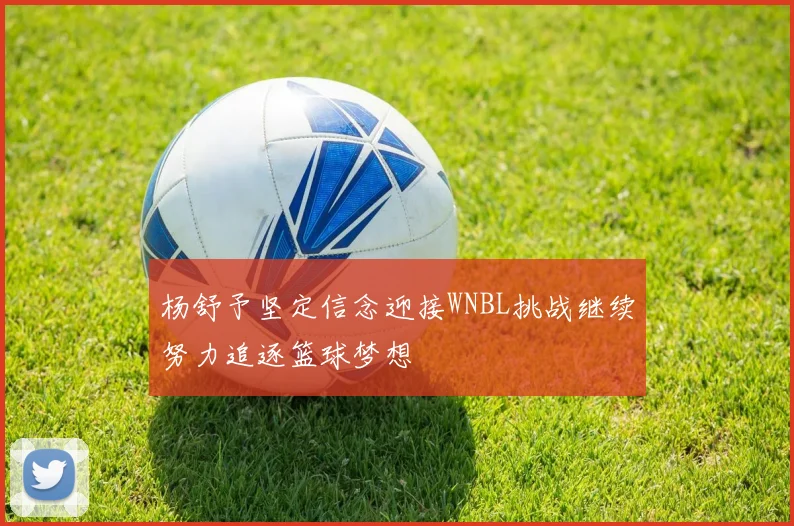 杨舒予坚定信念迎接WNBL挑战继续努力追逐篮球梦想
