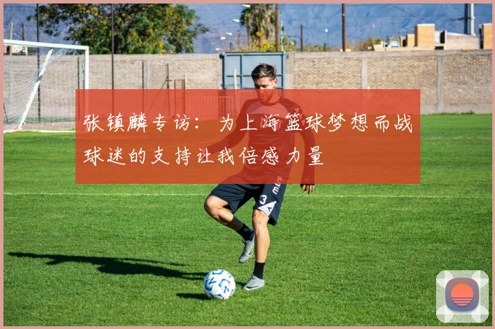 张镇麟专访：为上海篮球梦想而战球迷的支持让我倍感力量