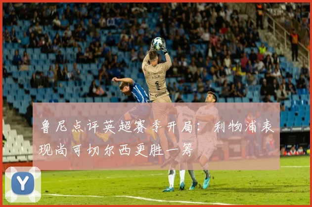 鲁尼点评英超赛季开局：利物浦表现尚可切尔西更胜一筹