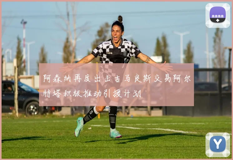 阿森纳再度出击吉马良斯交易阿尔特塔积极推动引援计划