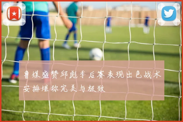 鲁媒盛赞邱彪季后赛表现出色战术安排堪称完美与极致