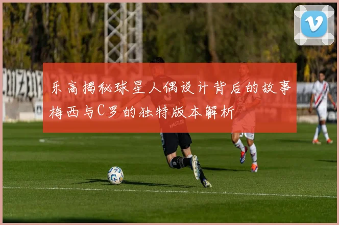 乐高揭秘球星人偶设计背后的故事梅西与C罗的独特版本解析