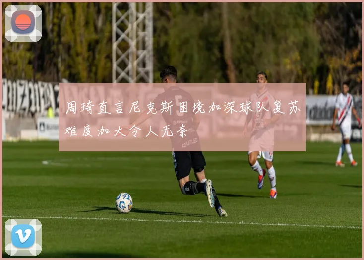 周琦直言尼克斯困境加深球队复苏难度加大令人无奈