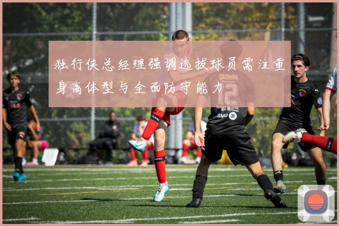 独行侠总经理强调选拔球员需注重身高体型与全面防守能力