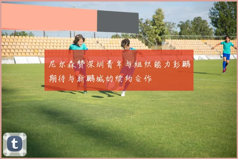 尼尔森赞深圳青年与组织能力彭鹏期待与新鹏城的续约合作