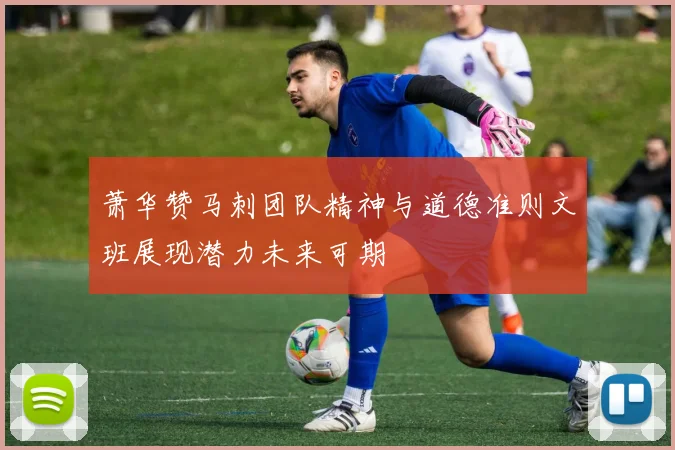 萧华赞马刺团队精神与道德准则文班展现潜力未来可期