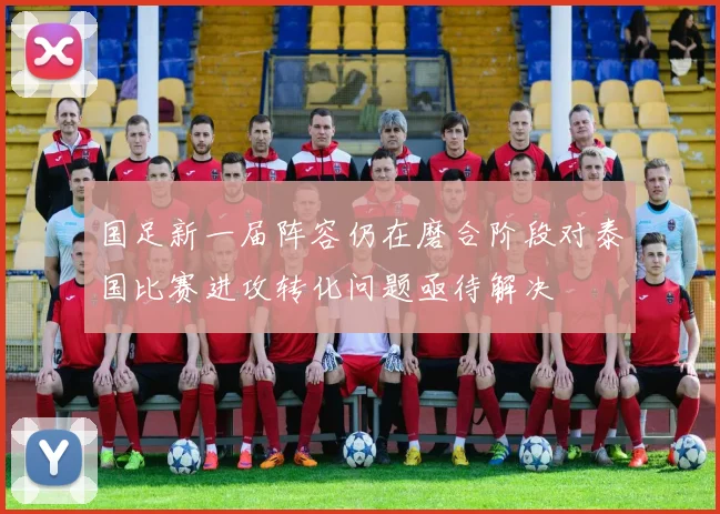 国足新一届阵容仍在磨合阶段对泰国比赛进攻转化问题亟待解决
