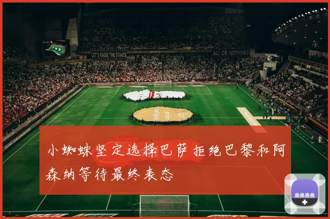 小蜘蛛坚定选择巴萨拒绝巴黎和阿森纳等待最终表态