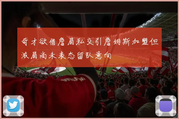 奇才欲借詹眉私交引詹姆斯加盟但浓眉尚未表态留队意向