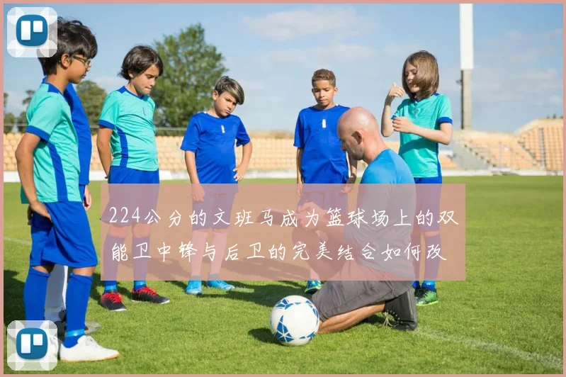 224公分的文班马成为篮球场上的双能卫中锋与后卫的完美结合如何改变比赛格局