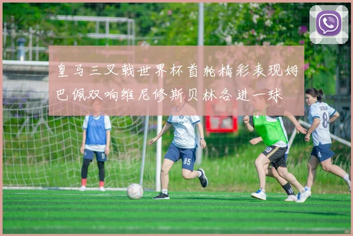 皇马三叉戟世界杯首轮精彩表现姆巴佩双响维尼修斯贝林各进一球