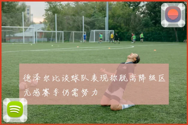 德泽尔比谈球队表现称脱离降级区无感赛季仍需努力
