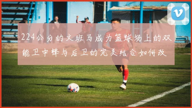 224公分的文班马成为篮球场上的双能卫中锋与后卫的完美结合如何改变比赛格局
